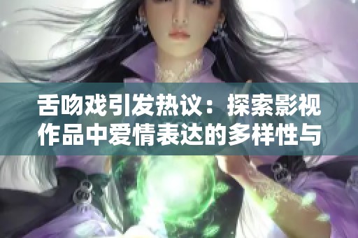 舌吻戏引发热议：探索影视作品中爱情表达的多样性与深度