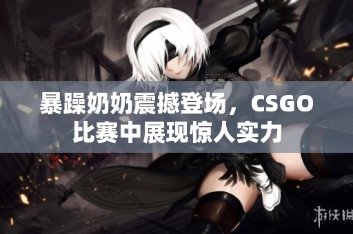 暴躁奶奶震撼登场，CSGO比赛中展现惊人实力