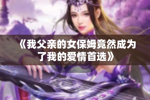 《我父亲的女保姆竟然成为了我的爱情首选》