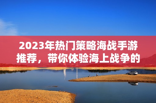 2023年热门策略海战手游推荐，带你体验海上战争的魅力与挑战