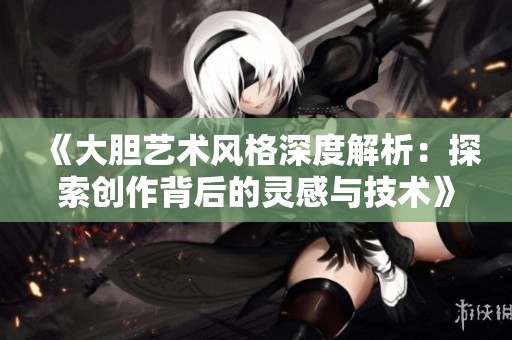 《大胆艺术风格深度解析：探索创作背后的灵感与技术》