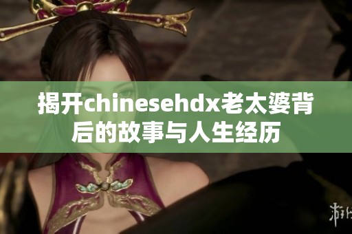 揭开chinesehdx老太婆背后的故事与人生经历