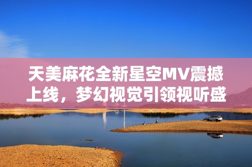 天美麻花全新星空MV震撼上线，梦幻视觉引领视听盛宴