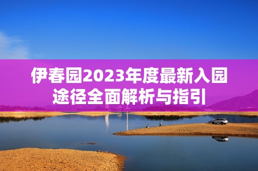 伊春园2023年度最新入园途径全面解析与指引