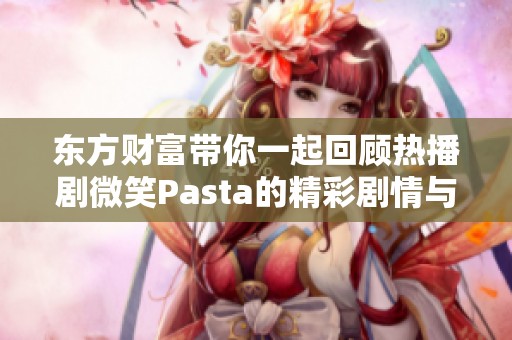 东方财富带你一起回顾热播剧微笑Pasta的精彩剧情与背后故事