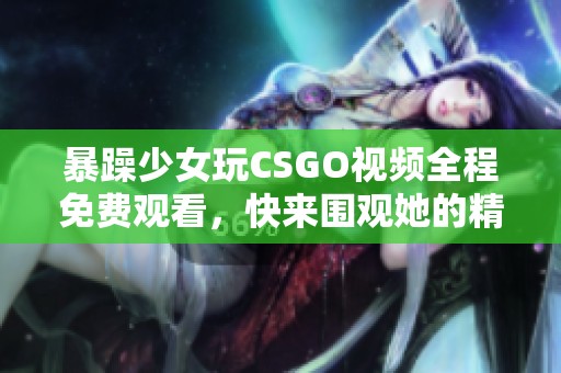 暴躁少女玩CSGO视频全程免费观看，快来围观她的精彩表现！