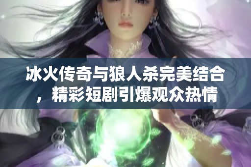 冰火传奇与狼人杀完美结合，精彩短剧引爆观众热情