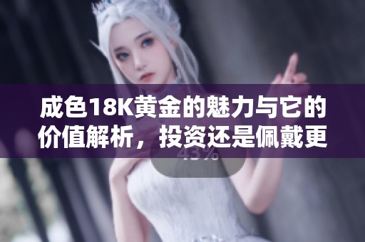 成色18K黄金的魅力与它的价值解析，投资还是佩戴更值得理解