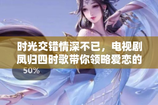 时光交错情深不已，电视剧凤归四时歌带你领略爱恋的奇幻旅程