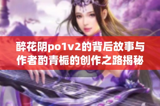 醉花阴po1v2的背后故事与作者酌青栀的创作之路揭秘