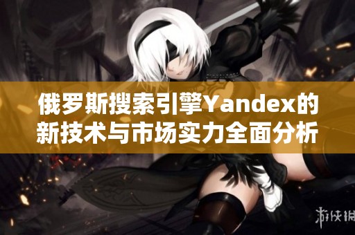 俄罗斯搜索引擎Yandex的新技术与市场实力全面分析