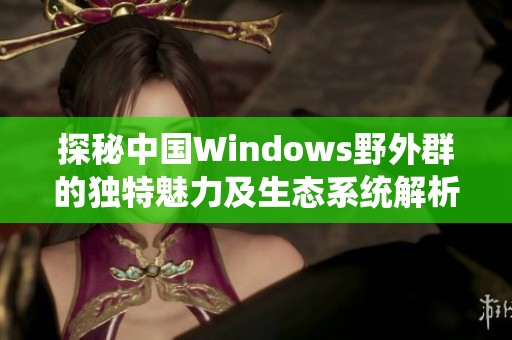 探秘中国Windows野外群的独特魅力及生态系统解析