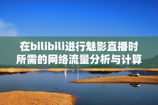 在bilibili进行魅影直播时所需的网络流量分析与计算