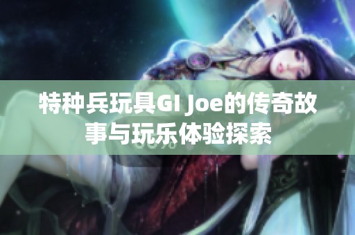 特种兵玩具GI Joe的传奇故事与玩乐体验探索