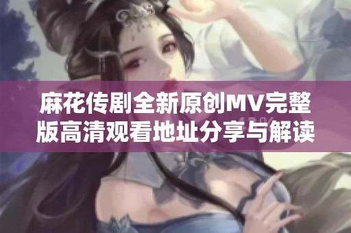 麻花传剧全新原创MV完整版高清观看地址分享与解读