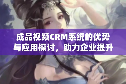 成品视频CRM系统的优势与应用探讨，助力企业提升管理效率