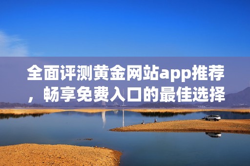 全面评测黄金网站app推荐，畅享免费入口的最佳选择