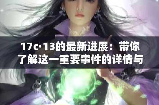 17c·13的最新进展：带你了解这一重要事件的详情与影响