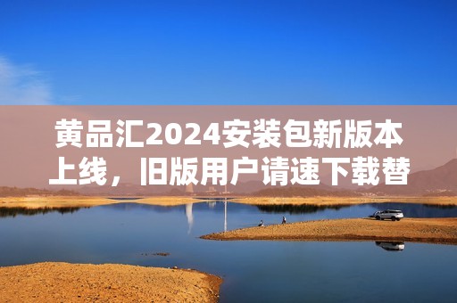 黄品汇2024安装包新版本上线，旧版用户请速下载替换更新