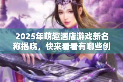 2025年萌趣酒店游戏新名称揭晓，快来看看有哪些创意十足的选择吧