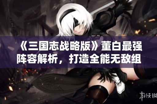 《三国志战略版》董白最强阵容解析，打造全能无敌组合攻略分享