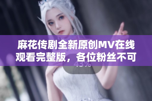 麻花传剧全新原创MV在线观看完整版，各位粉丝不可错过！