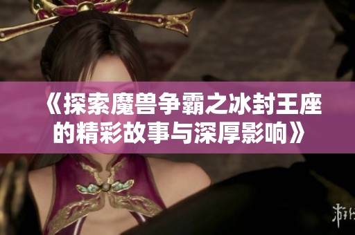 《探索魔兽争霸之冰封王座的精彩故事与深厚影响》