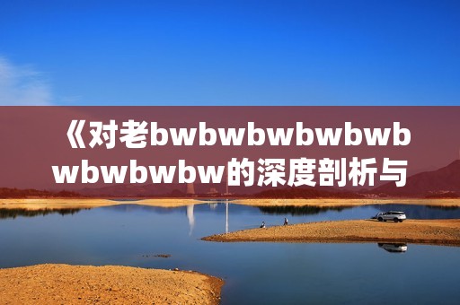 《对老bwbwbwbwbwbwbwbwbw的深度剖析与评价探讨》