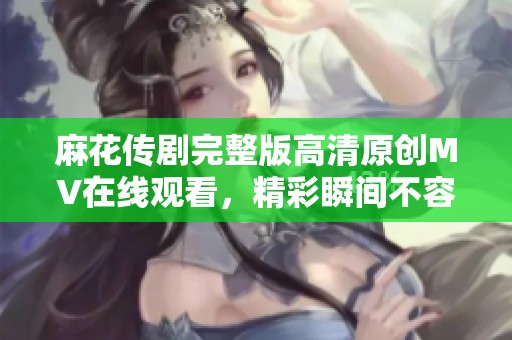 麻花传剧完整版高清原创MV在线观看，精彩瞬间不容错过