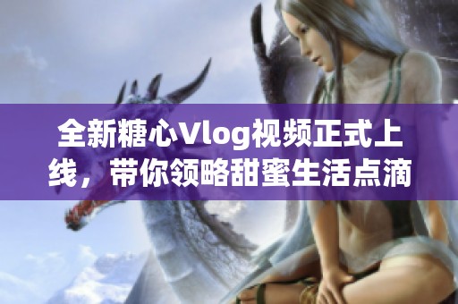 全新糖心Vlog视频正式上线，带你领略甜蜜生活点滴