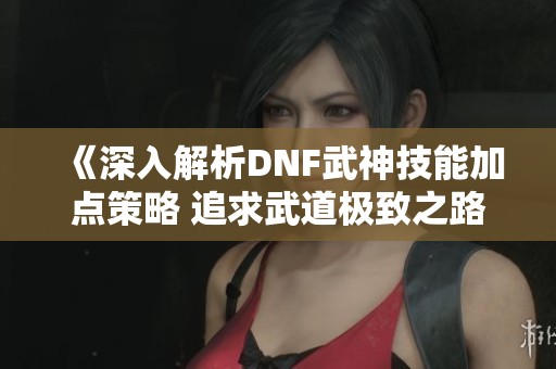 《深入解析DNF武神技能加点策略 追求武道极致之路》