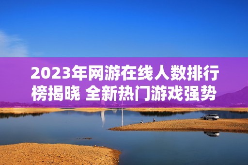 2023年网游在线人数排行榜揭晓 全新热门游戏强势登场