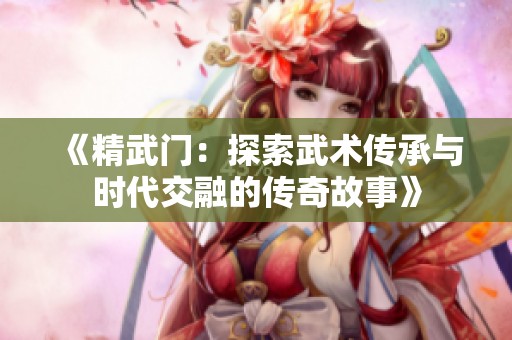 《精武门：探索武术传承与时代交融的传奇故事》