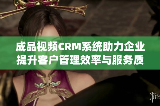 成品视频CRM系统助力企业提升客户管理效率与服务质量