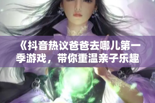 《抖音热议爸爸去哪儿第一季游戏，带你重温亲子乐趣与温馨时刻》