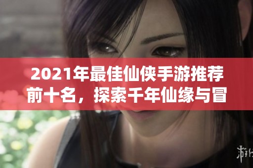 2021年最佳仙侠手游推荐前十名，探索千年仙缘与冒险旅程
