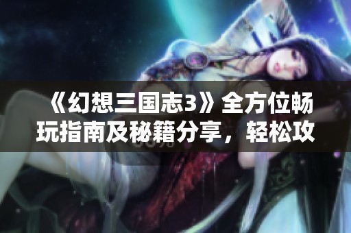 《幻想三国志3》全方位畅玩指南及秘籍分享，轻松攻略每一个挑战