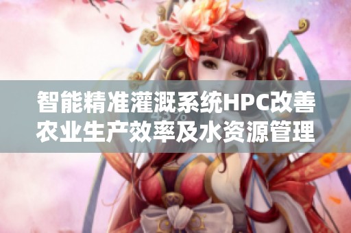 智能精准灌溉系统HPC改善农业生产效率及水资源管理