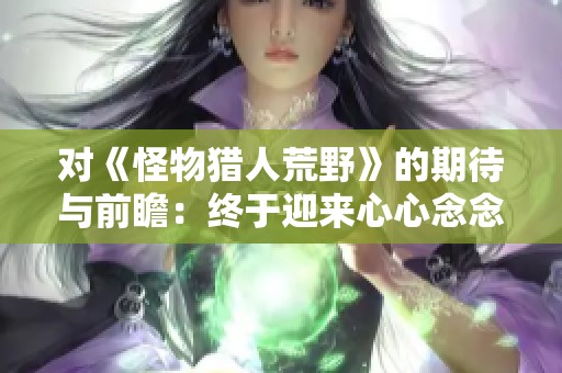 对《怪物猎人荒野》的期待与前瞻：终于迎来心心念念的新作