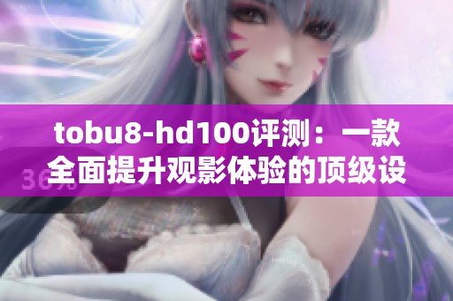 tobu8-hd100评测：一款全面提升观影体验的顶级设备