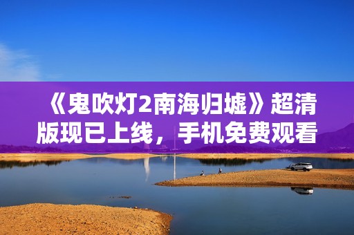 《鬼吹灯2南海归墟》超清版现已上线，手机免费观看最新动态