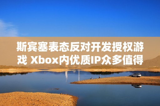 斯宾塞表态反对开发授权游戏 Xbox内优质IP众多值得挖掘