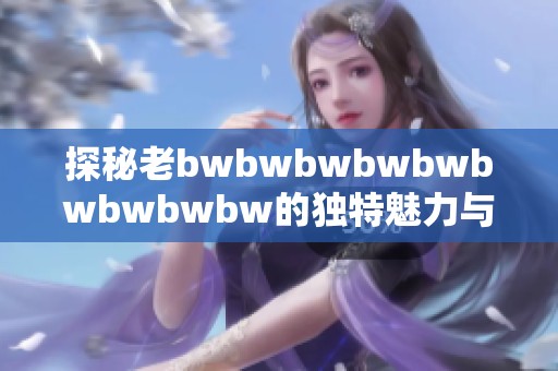 探秘老bwbwbwbwbwbwbwbwbw的独特魅力与精彩评价