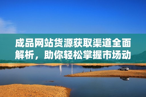成品网站货源获取渠道全面解析，助你轻松掌握市场动向