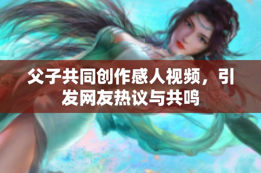 父子共同创作感人视频，引发网友热议与共鸣