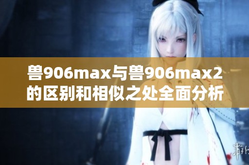 兽906max与兽906max2的区别和相似之处全面分析