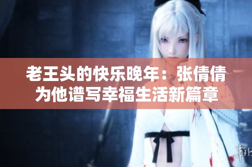 老王头的快乐晚年：张倩倩为他谱写幸福生活新篇章