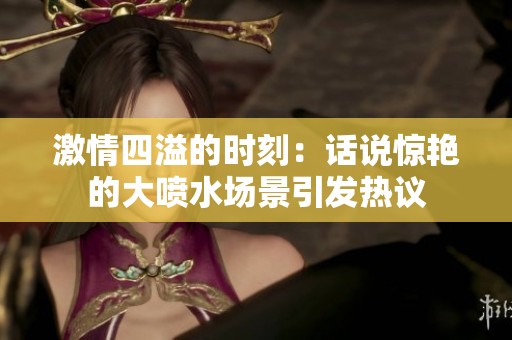 激情四溢的时刻：话说惊艳的大喷水场景引发热议