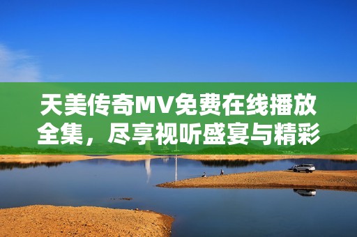 天美传奇MV免费在线播放全集，尽享视听盛宴与精彩故事