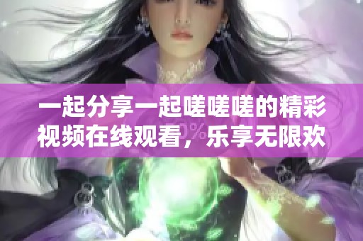 一起分享一起嗟嗟嗟的精彩视频在线观看，乐享无限欢乐